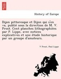 Cover: Dijon Pittoresque Et Dijon Qui S'En Va, Publie Sous La Direction de M. V. Prost. Cent Planches Lithographie Es Par P. Lippe, Avec Notices Explicatives Et Une E Tude Historique Par Un Groupe D'Amateurs. - British Library, Historical Print Editions