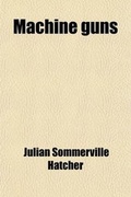 Cover: Machine Guns; Materiel, by Captain Julian S. Hatcher the Practical Handling of Machine Gun Fire, by 1st Lieut. Glenn P. Wilhelm Machine Gun Tactics, by 1st Lieut. Harry J. Malony Volume 1 - Rarebooksclub.com