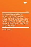 Cover: Wild Flowers Worth Notice : a Selection of Some of Our Native Plants Which Are Most Attractive From Their Beauty, Uses, or Associations - HardPress Ltd