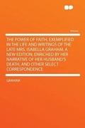 Cover: The Power of Faith, Exemplified in the Life and Writings of the Late Mrs. Isabella Graham. a New Edition, Enriched by Her Narrative of Her Husband's Death, and Other Select Correspondence - HardPress Ltd