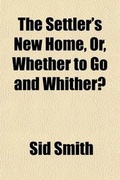 Cover: The Settler's New Home, Or, Whether to Go and Whither?; Being a Guide to Emigrants in the Selection of a Settlement, and the Preliminary Details of the Voyage, Embracing the Whole Fields of Emigration and the Most Recent Information Relating Thereto, in Two Pa - General Books
