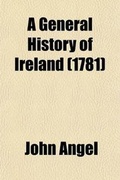 Cover: A General History of Ireland; In Its Antient and Modern State. on a New and Concise Plan. Collected by a Gentleman During His Travels Through the Principal Parts of This Kingdom. Revised, Corrected and Enlarged, with Many Important Additions, by John Angel - General Books