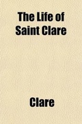 Cover: The Life of Saint Clare; Ascribed to Fr. Thomas of Celano of the Order of Friars Minor (A.D. 1255-1261) Tr. and Edited from the Earliest Mss - General Books