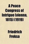 Cover: A Peace Congress of Intrigue (Vienna, 1815); A Vivid, Intimate Account of the Congress of Vienna Composed of the Personal Memoirs of Its Important Participants - General Books