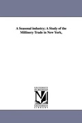 Cover: A Seasonal Industry; A Study of the Millinery Trade in New York, - Scholarly Publishing Office, University of Michigan Library