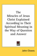 Cover: The Miracles of Jesus Christ Explained According to Their Spiritual Meaning in the Way of Question and Answer - Kessinger Publishing Co