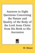 Cover: Answers to Eight Questions Concerning the Nature and Quality of the Body of the Lord Jesus Christ from His Birth to His Ascension - Kessinger Publishing Co