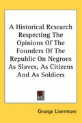 Cover: A Historical Research Respecting The Opinions Of The Founders Of The Republic On Negroes As Slaves, As Citizens And As Soldiers - Kessinger Publishing Co
