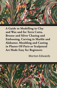 Abbildung von: A Guide to Modelling in Clay and Wax and for Terra Cotta, Bronze and Silver Chasing and Embossing, Carving in Marble and Alabaster, Moulding and Casting in Plaster-Of-Paris or Sculptural Art Made Easy for Beginners - Read Books