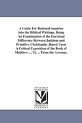 Cover: A Guide For Rational inquiries into the Biblical Writings. Being An Examination of the Doctrinal Difference Between Judaism and Primitive Christianity, Based Upon A Critical Exposition of the Book of Matthew. ... Tr. ... From the German. - Scholarly Publishing Office, University of Michigan Library
