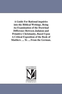 Enlarge image Cover: A Guide For Rational inquiries into the Biblical Writings. Being An Examination of the Doctrinal Difference Between Judaism and Primitive Christianity, Based Upon A Critical Exposition of the Book of Matthew. ... Tr. ... From the German. - Scholarly Publishing Office, University of Michigan Library