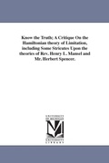 Cover: Know the Truth; A Critique On the Hamiltonian theory of Limitation, including Some Stricutes Upon the theories of Rev. Henry L. Mansel and Mr. Herbert Spencer. - Scholarly Publishing Office, University of Michigan Library
