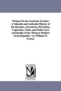 Cover: Woman On the American Frontier. A Valuable and Authentic History of the Heroism, Adventures, Privations, Captivities, Trials, and Noble Lives and Deaths of the "Pioneer Mothers of the Republic." by William W. Fowler. - Scholarly Publishing Office, University of Michigan Library