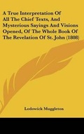Cover: A True Interpretation Of All The Chief Texts, And Mysterious Sayings And Visions Opened, Of The Whole Book Of The Revelation Of St. John (1808) - Kessinger Publishing