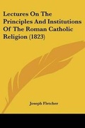 Cover: Lectures On The Principles And Institutions Of The Roman Catholic Religion (1823) - Kessinger Publishing Co