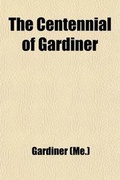 Cover: The Centennial of Gardiner; An Account of the Exercises at the Celebration of the One Hundredth Anniversary of the Incorporation of the Town, June 25, 1903 - General Books