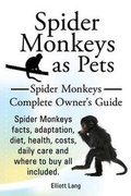 Cover: Spider Monkeys as Pets. Spider Monkeys Facts, Adaptation, Diet, Health, Costs, Daily Care and Where to Buy All Included. Spider Monkeys Complete Owner's Guide. - IMB Publishing