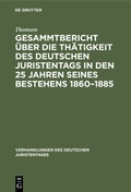 Cover: Gesammtbericht &uuml;ber die Th&auml;tigkeit des deutschen Juristentags in den 25 Jahren seines Bestehens 1860-1885 - De Gruyter