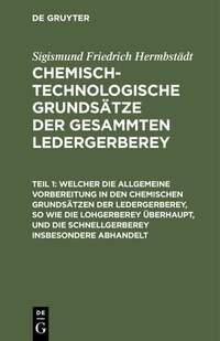 Abbildung von: Welcher die allgemeine Vorbereitung in den chemischen Grundsätzen der Ledergerberey, so wie die Lohgerberey überhaupt, und die Schnellgerberey insbesondere abhandelt - De Gruyter