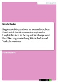Cover: Regionale Disparit&auml;ten im zentralistischen Frankreich: Indikatoren der regionalen Ungleichheiten in Bezug auf Siedlungs- und Bev&ouml;lkerungsverteilung, Wirtschafts- und Verkehrsstruktur - GRIN Verlag