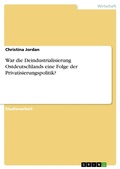 Cover: War die Deindustrialisierung Ostdeutschlands eine Folge der Privatisierungspolitik? - GRIN Verlag