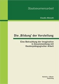Cover: Die 'Bildung' der Vorstellung: Eine Betrachtung der Imagination in Zusammenhang mit theaterp&auml;dagogischer Arbeit - Bachelor + Master Publishing
