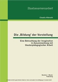 Cover: Die ,Bildung' der Vorstellung: Eine Betrachtung der Imagination in Zusammenhang mit theaterp&auml;dagogischer Arbeit - Bachelor + Master Publishing