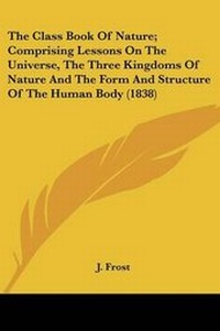 Enlarge image Cover: The Class Book Of Nature; Comprising Lessons On The Universe, The Three Kingdoms Of Nature And The Form And Structure Of The Human Body (1838) - Kessinger Publishing