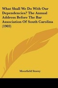 Cover: What Shall We Do With Our Dependencies? The Annual Address Before The Bar Association Of South Carolina (1903) - Kessinger Publishing