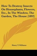 Cover: How To Destroy Insects On Houseplants, Flowers, Etc., In The Window, The Garden, The House (1892) - Kessinger Publishing