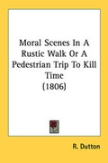 Cover: Moral Scenes In A Rustic Walk Or A Pedestrian Trip To Kill Time (1806) - Kessinger Publishing