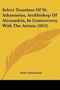 Cover: Select Treatises Of St. Athanasius, Archbishop Of Alexandria, In Controversy With The Arians (1853) - Kessinger Publishing