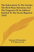 Cover: The Exhortation To The Greeks; The Rich Mans Salvation; And The Fragment Of An Address Entitled To The Newly Baptized (1919) - Kessinger Publishing