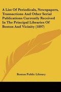 Cover: A List Of Periodicals, Newspapers, Transactions And Other Serial Publications Currently Received In The Principal Libraries Of Boston And Vicinity (1897) - Kessinger Publishing