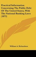 Cover: Practical Information Concerning The Public Debt Of The United States, With The National Banking Laws (1873) - Kessinger Publishing
