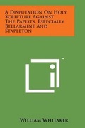 Cover: A Disputation on Holy Scripture Against the Papists, Especially Bellarmine and Stapleton - Literary Licensing, LLC