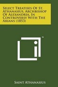 Cover: Select Treatises of St. Athanasius, Archbishop of Alexandria, in Controversy with the Arians (1853) - Literary Licensing, LLC