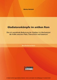 Abbildung von: Gladiatorenkämpfe im antiken Rom: Die sich wandelnde Bedeutung der Gladiatur im Wechselspiel der Kräfte zwischen Plebs, Oberschicht und Kaisertum - Bachelor + Master Publishing
