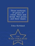 Cover: Three Centuries of Prices of Wheat, Flour and Bread. War Prices and Their Causes - War College Series - War College Series