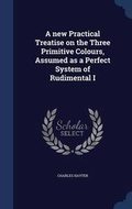 Cover: A new Practical Treatise on the Three Primitive Colours, Assumed as a Perfect System of Rudimental I - Sagwan Press