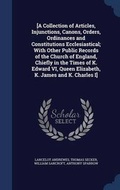 Cover: [A Collection of Articles, Injunctions, Canons, Orders, Ordinances and Constitutions Ecclesiastical; With Other Public Records of the Church of England, Chiefly in the Times of K. Edward VI, Queen Elizabeth, K. James and K. Charles I] - Sagwan Press