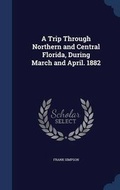Cover: A Trip Through Northern and Central Florida, During March and April. 1882 - Sagwan Press