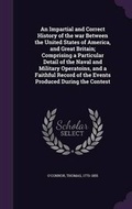Cover: An Impartial and Correct History of the War Between the United States of America, and Great Britain; Comprising a Particular Detail of the Naval and Military Operatoins, and a Faithful Record of the Events Produced During the Contest - Palala Press