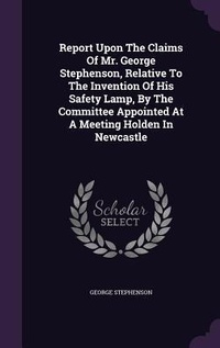 Enlarge image Cover: Report Upon The Claims Of Mr. George Stephenson, Relative To The Invention Of His Safety Lamp, By The Committee Appointed At A Meeting Holden In Newcastle - Palala Press