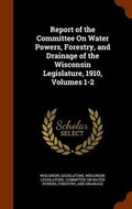 Cover: Report of the Committee on Water Powers, Forestry, and Drainage of the Wisconsin Legislature, 1910, Volumes 1-2 - Arkose Press
