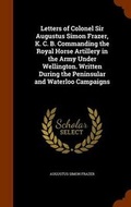 Cover: Letters of Colonel Sir Augustus Simon Frazer, K. C. B. Commanding the Royal Horse Artillery in the Army Under Wellington. Written During the Peninsular and Waterloo Campaigns - Arkose Press
