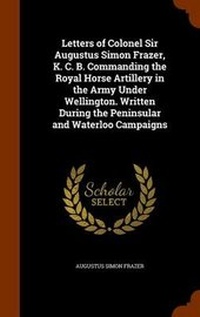 Enlarge image Cover: Letters of Colonel Sir Augustus Simon Frazer, K. C. B. Commanding the Royal Horse Artillery in the Army Under Wellington. Written During the Peninsular and Waterloo Campaigns - Arkose Press