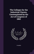 Cover: The Colleges for the Industrial Classes, Contemplated by the Act of Congress of 1862 - Palala Press