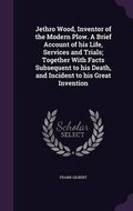 Cover: Jethro Wood, Inventor of the Modern Plow. a Brief Account of His Life, Services and Trials; Together with Facts Subsequent to His Death, and Incident to His Great Invention - Palala Press