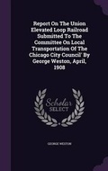 Cover: Report On The Union Elevated Loop Railroad Submitted To The Committee On Local Transportation Of The Chicago City Council' By George Weston, April, 1908 - Palala Press
